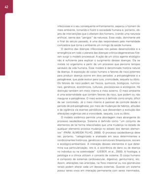 42
infecciosas e o seu consequente enfrentamento, separou o homem do
meio ambiente, tornando-o hostil à sociedade humana e, portanto, ob-
jeto de intervenções que o afastam dos homens, criando uma natureza
artificial, isenta dos “perigos” da natureza. Essa visão, dominante até
o final do século passado, é uma das responsáveis pela mentalidade
civilizadora que torna o ambiente um inimigo da saúde humana.
O declínio das doenças infecciosas nos países desenvolvidos e a
emergência em todo o planeta das doenças crônico-degenerativas fize-
ram surgir o modelo processual. A ação de um único agente etiológico
não é suficiente para explicar o surgimento dessas doenças. Ela se
instala no organismo a partir de um processo que percorre tempos
variáveis da vida humana. Esse modelo é denominado história natural
da doença. A exposição do corpo humano a fatores de risco potentes
para produzir doença ocorre em dois períodos: a pré-patogênese e a
patogênese, que pode evoluir para cura, cronicidade, sequela ou óbito.
Os fatores de risco podem ser físicos, químicos, biológicos, nutricio-
nais, genéticos, econômicos, culturais, psicossociais e ecológicos. Há
distinção também em meio interno e meio externo. O meio ambiente
é uma externalidade que contém fatores de risco, que podem ou não
inaugurar a patogênese. O meio externo é definido como amplo, difícil
de ser controlado. Já o meio interno é passível de controle desde o
período de pré-patogênese, por meio de mudanças de hábitos, atitudes
e da vigilância via exames periódicos, que desvendam a evolução das
alterações orgânicas até a cronicidade, sequela, cura ou óbito.
O modelo sistêmico permite uma abordagem mais abrangente do
processo saúde/doença. Sistema é definido como “um conjunto de
elementos de tal forma relacionados que uma mudança no estado de
qualquer elemento provoca mudança no estado dos demais elemen-
tos” (PAIM; ALMEIDA FILHO, 2000). O processo saúde/doença deve
ser, portanto, “categorizado e analisado em seus determinantes e
condicionantes históricos, genéticos e estruturais (biopsíquicos, sociais
e ecológico-ambientais). A interação desses elementos é que deter-
mina sua particularização, isto é, a ocorrência do dano ou da doença
no indivíduo ou na coletividade” (LIEBER. et al., 2000). A fisiologia, a
patologia e a clínica utilizam o conceito de sistema. O corpo humano
é composto de sistemas cardiovascular, digestivo, geniturinário, etc.
Assim, alterações nas arteríolas, na flora intestinal ou nos glomérulos
renais podem alterar cada um desses sistemas. Quando um sistema
possui seres vivos em interação permanente com seres inanimados,
 
