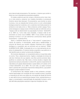 43
ele é denominado ecossistema. Por exemplo, o sistema que contém a
biota nos rios é chamado de ecossistema aquático.
O modelo sistêmico permite romper a dicotomia entre meio inter-
no e meio externo, presente nos modelos biomédico e processual
(história natural das doenças). O ecossistema, que envolve os seres
humanos, inclui as relações dos homens entre si e com a diversidade
biológica presente no planeta, com o substrato inanimado presente no
ambiente e de todos entre si. Meio ambiente contém espaço físico,
seres biológicos e espaço social. Ambiente pode ser definido como o
“espaço onde se desenvolvem as populações humanas” (AUGUSTO.
et al, 2001) ou, numa visão mais ampliada, o espaço onde se de-
senvolvem os seres vivos (LISBOA, 1997). O seu caráter social pela
presença humana é um dos elementos constitutivos desse grande
ecossistema – o planeta Terra.
Assim, o ambiente deixa de ser o “meio externo” e passa para o
interior do sistema, é internalizado, sendo para a epidemiologia “o
conjunto de fatores que mantêm relações interativas com o agente
etiológico e o suscetível, sem se confundir com os mesmos” (PAIM;
ALMEIDA FILHO, 2000). A alteração de um ou mais elementos do sis-
tema cria desequilíbrio. O sistema tende ao equilíbrio, que pode ser ou
não benéfico para os seres humanos e/ou biológicos.
Os humanos idealizaram um ecossistema teórico no qual eles estão
no centro. Para o desenvolvimento, higidez e ampliação do tempo de
vida dos indivíduos de sua espécie, sua ética autoriza provocar dese-
quilíbrios no sistema real. Não resta a mínima dúvida a respeito dos
expressivos avanços produzidos no século XX, quando a expectativa de
vida dobrou em países desenvolvidos e quase dobrou em países como
o Brasil (AUGUSTO. et al, 2001). Por outro lado, as ações humanas
sobre o planeta têm provocado importantes desequilíbrios, que podem
ameaçar a própria espécie humana.
O conhecimento das relações saúde e meio ambiente, principal-
mente relacionadas com situações de risco à saúde humana, consolida
a importância do tema nas ações de uma equipe de Saúde da Família
e, para definirmos as características desses riscos, apresentaremos a
seguir a conceituação e exemplificação de exposição humana e como
são definidas populações expostas a algumas situações de risco.
 