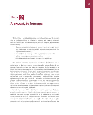 45
Um indivíduo é considerado exposto a um fator de risco quando existem
vias de ingresso do fator ao organismo, ou seja, pela inalação, ingestão,
contato dérmico, etc. No caso da exposição a um poluente, é primordial o
conhecimento:
• Características toxicológicas do contaminante como, por exem-
plo, capacidade de transformação, persistência ambiental e vias
ingresso no organismo;
• quem são as pessoas que estão expostas a esse poluente;
• o local onde as pessoas estão expostas;
• temporalidade, intensidade e frequência da exposição.
Para a saúde ambiental, as principais ocorrências identificáveis são os
acidentes e as doenças e outros agravos causados por condições do am-
biente. Entretanto, no caso das doenças e agravos, é difícil a definição de
casos em uma situação na qual um exposto teve sua saúde afetada por um
fator ambiental adverso a ser estudado. Os sinais e sintomas identificados
são inespecíficos, podendo o quadro clínico ficar inalterado muito tempo
após a fase inicial da exposição. Esse cenário é evidenciado em estudos
epidemiológicos, em que é comum a existência de casos suspeitos, que
podem posteriormente ser confirmados ou não. Os estudos epidemioló-
gicos devem valorizar os sinais e sintomas precoces dos agravos, uma
vez que as ações de saúde nessa fase são mais efetivas e podem evitar o
desenvolvimento completo do agravo.
Entretanto, ainda é difícil a identificação das relações causa-efeito, es-
pecialmente dos grupos mais vulneráveis, como as crianças, os idosos e os
doentes, que estão em risco pela poluição do ar, apesar de ser difícil men-
surar a magnitude do risco. Há consideráveis incertezas em estimar tanto
as exposições como os efeitos e suas relações. Por outro lado, as reações
adversas a um contaminante podem assumir ampla gama de formas, que
2
Parte
A exposição humana
 