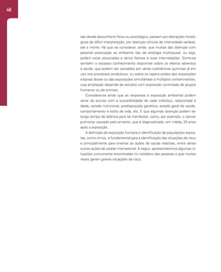 46
vão desde desconforto físico ou psicológico, passam por alterações fisioló-
gicas de difícil interpretação, por doenças clínicas de intensidade variável,
até a morte. Há que se considerar, ainda, que muitas das doenças com
possível associação ao ambiente são de etiologia multicausal, ou seja,
podem estar associadas a vários fatores e suas inter-relações. Some-se
também o escasso conhecimento disponível sobre os efeitos adversos
à saúde, que podem ser causados por várias substâncias químicas já em
uso nos processos produtivos; ou sobre as repercussões das exposições
a baixas doses ou das exposições simultâneas a múltiplos contaminantes,
cuja ampliação depende de estudos com exposição controlada de grupos
humanos ou de animais.
Considere-se ainda que as respostas à exposição ambiental podem
variar de acordo com a suscetibilidade de cada indivíduo, relacionada à
idade, estado nutricional, predisposição genética, estado geral de saúde,
comportamento e estilo de vida, etc. E que algumas doenças podem ter
longo tempo de latência para se manifestar, como, por exemplo, o câncer
pulmonar causado pelo amianto, que é diagnosticado, em média, 20 anos
após a exposição.
A definição de exposição humana e identificação de populações expos-
tas, como vimos, é fundamental para a identificação das situações de risco
e principalmente para orientar as ações de saúde relativas, entre várias
outras ações de caráter intersetorial. A seguir, apresentaremos algumas si-
tuações comumente encontradas no cotidiano das pessoas e que muitas
vezes geram graves situações de risco.
 