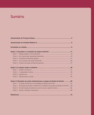 Sumário
Apresentação do Programa Ágora....................................................................................... 5
Apresentação da Unidade Didática II.................................................................................. 6
Introdução ao módulo.
.......................................................................................................... 8
Seção 1 | Conceitos e a evolução da saúde ambiental.....................................................11
Parte 1 – Modernidade e crise ambiental..........................................................................13
Parte 2 – As importantes questões ambientais.
............................................................... 18
Parte 3 – Questões ambientais globais............................................................................ 21
Parte 4 – Os conceitos de saúde ambiental..................................................................... 25
Parte 5 – Política de saúde ambiental brasileira.
............................................................... 27
Seção 2 | A relação saúde e ambiente............................................................................... 39
Parte 1 – Saúde e ambiente............................................................................................. 41
Parte 2 – A exposição humana......................................................................................... 45
Parte 3 – Agrotóxicos.
....................................................................................................... 47
Parte 4 – Saneamento e saúde.
........................................................................................ 49
Seção 3 | Questões de saúde ambiental para a equipe de Saúde da Família................ 55
Parte 1 – A saúde ambiental e a estratégia de Saúde da Família..................................... 57
Parte 2 – Situações de saúde e ambiente no cotidiano da equipe de Saúde da Família..... 59
Parte 3 – Contaminação ambiental e outros riscos à saúde humana............................... 62
Parte 4 – Ações e atuação intersetorial............................................................................ 69
Referências .......................................................................................................................... 73
 