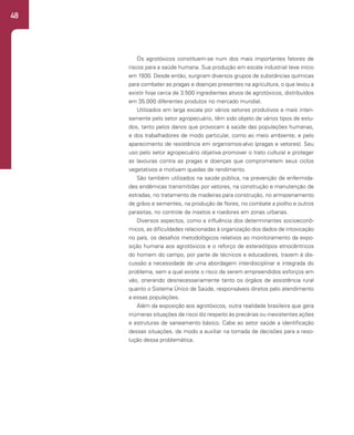 48
Os agrotóxicos constituem-se num dos mais importantes fatores de
riscos para a saúde humana. Sua produção em escala industrial teve início
em 1930. Desde então, surgiram diversos grupos de substâncias químicas
para combater as pragas e doenças presentes na agricultura, o que levou a
existir hoje cerca de 3.500 ingredientes ativos de agrotóxicos, distribuídos
em 35.000 diferentes produtos no mercado mundial.
Utilizados em larga escala por vários setores produtivos e mais inten-
samente pelo setor agropecuário, têm sido objeto de vários tipos de estu-
dos, tanto pelos danos que provocam à saúde das populações humanas,
e dos trabalhadores de modo particular, como ao meio ambiente; e pelo
aparecimento de resistência em organismos-alvo (pragas e vetores). Seu
uso pelo setor agropecuário objetiva promover o trato cultural e proteger
as lavouras contra as pragas e doenças que comprometem seus ciclos
vegetativos e motivam quedas de rendimento.
São também utilizados na saúde pública, na prevenção de enfermida-
des endêmicas transmitidas por vetores, na construção e manutenção de
estradas, no tratamento de madeiras para construção, no armazenamento
de grãos e sementes, na produção de flores, no combate a piolho e outros
parasitas, no controle de insetos e roedores em zonas urbanas.
Diversos aspectos, como a influência dos determinantes socioeconô-
micos, as dificuldades relacionadas à organização dos dados de intoxicação
no país, os desafios metodológicos relativos ao monitoramento da expo-
sição humana aos agrotóxicos e o reforço de estereótipos etnocêntricos
do homem do campo, por parte de técnicos e educadores, trazem à dis-
cussão a necessidade de uma abordagem interdisciplinar e integrada do
problema, sem a qual existe o risco de serem empreendidos esforços em
vão, onerando desnecessariamente tanto os órgãos de assistência rural
quanto o Sistema Único de Saúde, responsáveis diretos pelo atendimento
a essas populações.
Além da exposição aos agrotóxicos, outra realidade brasileira que gera
inúmeras situações de risco diz respeito às precárias ou inexistentes ações
e estruturas de saneamento básico. Cabe ao setor saúde a identificação
dessas situações, de modo a auxiliar na tomada de decisões para a reso-
lução dessa problemática.
 