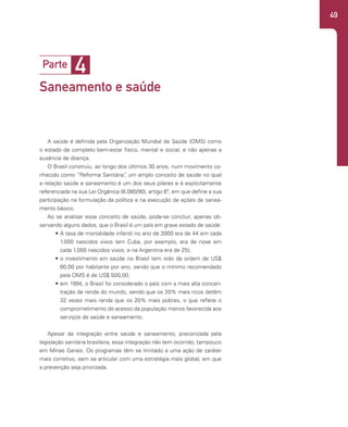 49
A saúde é definida pela Organização Mundial de Saúde (OMS) como
o estado de completo bem-estar físico, mental e social, e não apenas a
ausência de doença.
O Brasil construiu, ao longo dos últimos 30 anos, num movimento co-
nhecido como “Reforma Sanitária”
, um amplo conceito de saúde no qual
a relação saúde e saneamento é um dos seus pilares e é explicitamente
referenciada na sua Lei Orgânica (8.080/90), artigo 6º, em que define a sua
participação na formulação da política e na execução de ações de sanea-
mento básico.
Ao se analisar esse conceito de saúde, pode-se concluir, apenas ob-
servando alguns dados, que o Brasil é um país em grave estado de saúde:
• A taxa de mortalidade infantil no ano de 2000 era de 44 em cada
1.000 nascidos vivos (em Cuba, por exemplo, era de nove em
cada 1.000 nascidos vivos; e na Argentina era de 25);
• o investimento em saúde no Brasil tem sido da ordem de US$
60,00 por habitante por ano, sendo que o mínimo recomendado
pela OMS é de US$ 500,00;
• em 1994, o Brasil foi considerado o país com a mais alta concen-
tração de renda do mundo, sendo que os 20% mais ricos detêm
32 vezes mais renda que os 20% mais pobres, o que reflete o
comprometimento do acesso da população menos favorecida aos
serviços de saúde e saneamento.
Apesar da integração entre saúde e saneamento, preconizada pela
legislação sanitária brasileira, essa integração não tem ocorrido, tampouco
em Minas Gerais. Os programas têm se limitado a uma ação de caráter
mais corretivo, sem se articular com uma estratégia mais global, em que
a prevenção seja priorizada.
4
Parte
Saneamento e saúde
 
