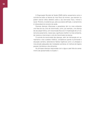 50
A Organização Mundial de Saúde (OMS) define saneamento como o
controle de todos os fatores do meio físico do homem, que exercem ou
podem exercer efeito deletério sobre o seu bem-estar físico, mental e
social. Portanto, é evidente que, pela sua própria definição, o saneamento
é indissociável do conceito de saúde.
Diversas doenças infecciosas e parasitárias têm no meio ambiente
uma fase de seu ciclo de transmissão, como, por exemplo, uma doença
de veiculação hídrica, com transmissão feco-oral. A implantação de um sis-
tema de saneamento, nesse caso, significaria interferir no meio ambiente,
de maneira a interromper o ciclo de transmissão da doença.
O controle da transmissão das doenças, além da intervenção em sa-
neamento e dos cuidados médicos, completa-se quando é promovida a
educação sanitária, adotando-se hábitos higiênicos como: a) utilização e
manutenção adequadas das instalações sanitárias; b) melhoria da higiene
pessoal, doméstica e dos alimentos.
As principais doenças relacionadas com a água e pela falta de sanea-
mento são apresentadas no Quadro 1.
 