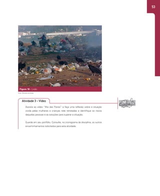 53
Figura 10 - Lixão
Assista ao vídeo “Ilha das Flores” e faça uma reflexão sobre a situação
vivida pelas mulheres e crianças nele retratadas e identifique os riscos
daquelas pessoas e as soluções para superar a situação.
Guarde em seu portfólio. Consulte, no cronograma da disciplina, os outros
encaminhamentos solicitados para esta atividade.
Fonte: Ministério da Saúde.
Atividade 3 - Vídeo
 