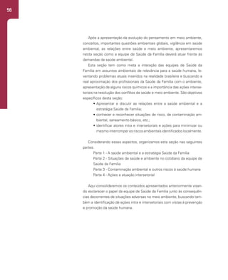 56
Após a apresentação da evolução do pensamento em meio ambiente,
conceitos, importantes questões ambientais globais, vigilância em saúde
ambiental, as relações entre saúde e meio ambiente, apresentaremos
nesta seção como a equipe de Saúde da Família deverá atuar frente às
demandas da saúde ambiental.
Esta seção tem como meta a interação das equipes de Saúde da
Família em assuntos ambientais de relevância para a saúde humana, le-
vantando problemas atuais inseridos na realidade brasileira e buscando a
real aproximação dos profissionais da Saúde da Família com o ambiente,
apresentação de alguns riscos químicos e a importância das ações interse-
toriais na resolução dos conflitos de saúde e meio ambiente. São objetivos
específicos desta seção:
• Apresentar e discutir as relações entre a saúde ambiental e a
estratégia Saúde da Família;
• conhecer e reconhecer situações de risco, de contaminação am-
biental, saneamento básico, etc.;
• identificar atores intra e intersetoriais e ações para minimizar ou
mesmo interromper os riscos ambientais identificados localmente.
Considerando esses aspectos, organizamos esta seção nas seguintes
partes:
Parte 1 - A saúde ambiental e a estratégia Saúde da Família
Parte 2 - Situações de saúde e ambiente no cotidiano da equipe de
Saúde da Família
Parte 3 - Contaminação ambiental e outros riscos à saúde humana
Parte 4 - Ações e atuação intersetorial
Aqui consolidaremos os conteúdos apresentados anteriormente visan-
do esclarecer o papel da equipe de Saúde da Família junto às consequên-
cias decorrentes de situações adversas no meio ambiente, buscando tam-
bém a identificação de ações intra e intersetoriais com vistas à prevenção
e promoção da saúde humana.
 