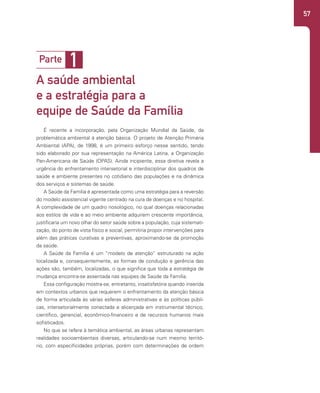 57
É recente a incorporação, pela Organização Mundial da Saúde, da
problemática ambiental à atenção básica. O projeto de Atenção Primária
Ambiental (APA), de 1998, é um primeiro esforço nesse sentido, tendo
sido elaborado por sua representação na América Latina, a Organização
Pan-Americana de Saúde (OPAS). Ainda incipiente, essa diretiva revela a
urgência do enfrentamento intersetorial e interdisciplinar dos quadros de
saúde e ambiente presentes no cotidiano das populações e na dinâmica
dos serviços e sistemas de saúde.
A Saúde da Família é apresentada como uma estratégia para a reversão
do modelo assistencial vigente centrado na cura de doenças e no hospital.
A complexidade de um quadro nosológico, no qual doenças relacionadas
aos estilos de vida e ao meio ambiente adquirem crescente importância,
justificaria um novo olhar do setor saúde sobre a população, cuja sistemati-
zação, do ponto de vista físico e social, permitiria propor intervenções para
além das práticas curativas e preventivas, aproximando-se da promoção
da saúde.
A Saúde da Família é um “modelo de atenção” estruturado na ação
localizada e, consequentemente, as formas de condução e gerência das
ações são, também, localizadas, o que significa que toda a estratégia de
mudança encontra-se assentada nas equipes de Saúde da Família.
Essa configuração mostra-se, entretanto, insatisfatória quando inserida
em contextos urbanos que requerem o enfrentamento da atenção básica
de forma articulada às várias esferas administrativas e às políticas públi-
cas, intersetorialmente conectada e alicerçada em instrumental técnico,
científico, gerencial, econômico-financeiro e de recursos humanos mais
sofisticados.
No que se refere à temática ambiental, as áreas urbanas representam
realidades socioambientais diversas, articulando-se num mesmo territó-
rio, com especificidades próprias, porém com determinações de ordem
1
Parte
A saúde ambiental
e a estratégia para a
equipe de Saúde da Família
 