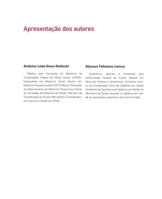 Apresentação dos autores
Médico pela Faculdade de Medicina da
Universidade Federal de Minas Gerais (UFMG).
Especialista em Medicina Social, Doutor em
Medicina Preventiva pela USP
, Professor Associado
do Departamento de Medicina Preventiva e Social
da Faculdade de Medicina da UFMG. Membro da
Coordenação do Projeto Manuelzão e Coordenador
do Grupo Ar e Saúde da UFMG.
Engenheiro Agrícola e Ambiental pela
Universidade Federal de Viçosa. Mestre em
Recursos Hídricos e Ambientais. Consultor técni-
co da Coordenação Geral de Vigilância em Saúde
Ambiental da Secretaria de Vigilância em Saúde do
Ministério da Saúde, atuando na vigilância em saú-
de de populações expostas a solo contaminado.
Antônio Leite Alves Radicchi Alysson Feliciano Lemos
 