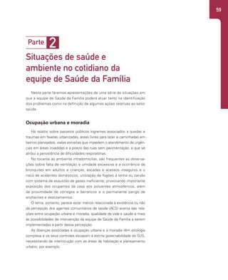59
2
Parte
Situações de saúde e
ambiente no cotidiano da
equipe de Saúde da Família
Nesta parte faremos apresentações de uma série de situações em
que a equipe de Saúde da Família poderá atuar tanto na identificação
dos problemas como na definição de algumas ações relativas ao setor
saúde.
Ocupação urbana e moradia
Há relatos sobre passeios públicos íngremes associados a quedas e
traumas em favelas urbanizadas, áreas livres para lazer e caminhadas em
bairros planejados, vielas estreitas que impedem o atendimento de urgên-
cias em áreas invadidas e a poeira das ruas sem pavimentação, a que se
atribui a persistência de dificuldades respiratórias.
No tocante ao ambiente intradomiciliar, são frequentes as observa-
ções sobre falta de ventilação e umidade excessiva e a ocorrência de
bronquites em adultos e crianças; escadas e acessos inseguros e o
risco de acidentes domésticos; utilização de fogões à lenha ou carvão
com sistema de exaustão de gases ineficiente, provocando importante
exposição dos ocupantes da casa aos poluentes atmosféricos; além
da proximidade de córregos e barrancos e o permanente perigo de
enchentes e deslizamentos.
O tema, portanto, parece estar menos relacionada à existência ou não
da percepção dos agentes comunitários de saúde (ACS) acerca das rela-
ções entre ocupação urbana e moradia, qualidade de vida e saúde e mais
às possibilidades de intervenção da equipe de Saúde da Família a serem
implementadas a partir dessa percepção.
As doenças associadas à ocupação urbana e à moradia têm etiologia
complexa e os seus controles escapam à estrita governabilidade do SUS,
necessitando de interlocução com as áreas de habitação e planejamento
urbano, por exemplo.
 