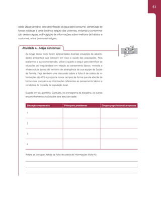 61
sódio (água sanitária) para desinfecção da água para consumo, construção de
fossas sépticas a uma distância segura das cisternas, evitando a contamina-
ção dessas águas, e divulgação de informações sobre melhoria de hábitos e
costumes, entre outras estratégias.
Ao longo deste texto foram apresentadas diversas situações de adversi-
dades ambientais que colocam em risco a saúde das populações. Para
avaliarmos a sua compreensão, utilize o quadro a seguir para identificar as
situações de irregularidade em relação ao saneamento básico, moradia e
infraestrutura básica do território de abrangência de sua equipe de Saúde
da Família. Faça também uma discussão sobre a ficha A de coleta de in-
formações do ACS e proponha novos campos de forma que ela aborde de
forma mais completa as informações referentes ao saneamento básico e
condições de moradia da população local.
Guarde em seu portfólio. Consulte, no cronograma da disciplina, os outros
encaminhamentos solicitados para essa atividade.
Relate as principais falhas da ficha de coleta de informações (ficha A):
Situação encontrada Principais problemas Grupos populacionais expostos
1
2
3
4
Atividade 4 - Mapa contextual
 