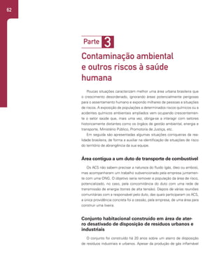 62
3
Parte
Contaminação ambiental
e outros riscos à saúde
humana
Poucas situações caracterizam melhor uma área urbana brasileira que
o crescimento desordenado, ignorando áreas potencialmente perigosas
para o assentamento humano e expondo milhares de pessoas a situações
de riscos. A exposição de populações a determinados riscos químicos ou a
acidentes químicos ambientais ampliados vem ocupando crescentemen-
te o setor saúde que, mais uma vez, obriga-se a interagir com setores
historicamente distantes como os órgãos de gestão ambiental, energia e
transporte, Ministério Público, Promotoria de Justiça, etc.
Em seguida são apresentadas algumas situações corriqueiras da rea-
lidade brasileira, de forma a auxiliar na identificação de situações de risco
do território de abrangência da sua equipe.
Área contígua a um duto de transporte de combustível
Os ACS não sabem precisar a natureza do fluido (gás, óleo ou ambos),
mas acompanharam um trabalho subvencionado pela empresa juntamen-
te com uma ONG. O objetivo seria remover a população da área de risco,
potencializado, no caso, pela concomitância do duto com uma rede de
transmissão de energia (torres de alta tensão). Depois de várias reuniões
comunitárias com a responsável pelo duto, das quais participaram os ACS,
a única providência concreta foi a cessão, pela empresa, de uma área para
construir uma lixeira.
Conjunto habitacional construído em área de ater-
ro desativado de disposição de resíduos urbanos e
industriais
O conjunto foi construído há 20 anos sobre um aterro de disposição
de resíduos industriais e urbanos. Apesar da produção de gás inflamável
 