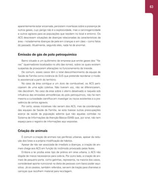 63
aparentemente estar encerrada, persistem incertezas sobre a presença de
outros gases, cujo perigo não é a explosividade, mas a carcinogenicidade
e outros agravos para as populações que residem no local e entorno. Os
ACS descrevem situações de doenças relacionadas às características da
área – notadamente doenças de pele em crianças e em cães – como fatos
do passado. Atualmente, segundo eles, nada há de anormal.
Emissão de gás de polo petroquímico
Bairro situado a um quilômetro da empresa que emite gases dos “fla-
res” (queimadores localizados no alto das torres), sobre os quais existem
suspeitas de provocarem alterações no funcionamento da tireoide.
De comum, esses casos têm o total desconhecimento da equipe de
Saúde da Família como instância do SUS que pretende reordenar o mode-
lo assistencial a partir do território.
No caso da área contígua a um duto de combustível, os ACS parti-
ciparam de uma ação coletiva. Não tiveram voz, não se diferenciaram,
não decidiram. No caso da área sobre o aterro desativado e naquela sob
influência das emissões atmosféricas do polo petroquímico, não há nem
mesmo a curiosidade científica em investigar os riscos existentes e a pre-
valência de certos agravos.
Por certo, essas iniciativas não seriam dos ACS, mas da coordenação
das equipes de Saúde da Família, se esta tivesse outras preocupações
acerca da saúde da população adstrita que não aquelas contidas no
Sistema de Informações da Atenção Básica (SIAB) que, por sinal, não tem
espaço para o registro de informações aqui expostas.
Criação de animais
É comum a criação de animais nas periferias urbanas, apesar da redu-
ção dos lotes e a própria modificação de hábitos.
Apesar de não ser associada de imediato a doenças, a criação de ani-
mais chega aos ACS em função do incômodo provocado pelas fezes.
Embora a lei proíba esse tipo de prática em área urbana, o ACS não
dispõe de meios necessários para coibi-la. Por outro lado, a criação de ani-
mais de pequeno porte, como galinhas, representa, na maioria dos casos,
considerável aporte nutricional na dieta de pessoas com baixo poder aqui-
sitivo. Já os cavalos, também referidos, servem de tração para charretes e
carroças que recolhem material para reciclagem.
 