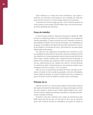 64
Outra referência é a criação de animais domésticos, como gatos e
cachorros, em domicílios muito pequenos, sem ventilação, de modo que
esses animais convivem no mesmo espaço exíguo com as pessoas.
A presença de comércio ilegal de aves, crime ambiental passível de
multa e prisão é outra variável. Os ACS sabem disso, mas não denunciam,
temendo represálias dos traficantes.
Força de trabalho
A reestruturação produtiva, largamente discutida na década de 1990,
provocou consequências diretas no mundo do trabalho e nas condições de
vida das populações. É quase consenso que tais mudanças trouxeram a
precariedade do trabalho nas formas de contratação, nas modalidades de
ocupação, na emergência de segmentos até então inexistentes no merca-
do de trabalho e na exclusão de outros. Este fenômeno não pode passar
despercebido pelas equipes.
Há, cada vez mais, segmentos da população que encontram no lixo
sua viabilidade de sobrevivência. No entanto, equipes de Saúde da Família
que trabalham com essas populações reclamam que as áreas dificilmente
ficam limpas, criando condições para o desenvolvimento de doenças. O
desafio é tão complexo que, segundo os ACS, há casos de moradores de
rua que, sobreviventes do lixo, rejeitam até mesmo a comida oferecida
em alojamentos (fator fundamental para a manutenção da saúde), já que
conseguem alimento no próprio “rico” lixo urbano.
Mais uma vez, os profissionais de Saúde da Família, sensíveis às con-
dições concretas de vida e saúde da população, encontram dificuldades,
nesse modelo de atenção, em conduzir problema tão novo e complexo no
qual se articulam mundo do trabalho, exclusão social e urbanização.
Poluição do ar
Sabe-se que este é um dos principais objetos de discussão ambiental
das regiões intensamente urbanizadas e com larga comprovação científica
dos seus agravos à saúde humana. Dados epidemiológicos vêm confir-
mando a estreita relação entre doenças respiratórias e poluição atmosféri-
ca e/ou mudanças climáticas.
Entretanto, esse fator ambiental não é objeto de levantamento pelo
SIAB, talvez pelo fato de que o ar não seja um bem que se mantenha
dentro das fronteiras da área de abrangência da equipe de Saúde da
 