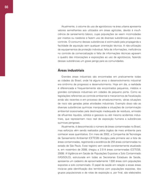 66
Atualmente, o volume do uso de agrotóxicos na área urbana apresenta
valores semelhantes aos utilizados em áreas agrícolas, devido à insufi-
ciência de saneamento básico, cujas populações se veem incomodadas
por insetos ou roedores e fazem uso de diversas substâncias para o seu
controle. O consumo dessas substâncias é estimulado pela propaganda e
facilidade de aquisição sem qualquer orientação técnica. A não-utilização
de equipamentos de proteção individual, falta de informações, ineficiência
no controle da comercialização e falta de informações técnicas agravam
o quadro das intoxicações e exposições ao uso de agrotóxicos, fazendo
dessas substâncias um grave perigo para as comunidades.
Áreas industriais
Grandes áreas industriais são encontradas em praticamente todas
as cidades do Brasil, onde há alguns anos o desenvolvimento industrial
era sinônimo de progresso e desenvolvimento. Hoje em dia, a realidade
é diferenciada e frequentemente são encontrados pequenos, médios e
grandes complexos industriais em cidades de pequeno porte. Como as
legislações referentes ao controle ambiental e mecanismos de fiscalização
ainda são recentes e em processo de amadurecimento, várias situações
de risco são geradas pelas atividades industriais. Exemplo disso são as
diversas substâncias químicas manipuladas e situações de contaminação
ambiental ocasionadas pela destinação inadequada de resíduos, emissão
de efluentes líquidos, sólidos e gasosos ou até mesmo acidentes indus-
triais, que representam risco real de exposição humana a substâncias
químicas perigosas.
Atualmente, é desconhecido o número de áreas contaminadas no Brasil,
mas esforços vêm sendo realizados pelos órgãos de meio ambiente para
conhecer esse quantitativo. Em maio de 2002, a Companhia de Tecnologia
de Saneamento Ambiental (CETESB) divulgou pela primeira vez a lista de
áreas contaminadas, registrando a existência de 255 áreas contaminadas no
estado de São Paulo. Esse registro vem sendo constantemente atualizado
e, em novembro de 2008, chegou a 2.514 áreas contaminadas (CETESB,
2008). A Vigilância em Saúde de Populações Expostas a Solo Contaminado
(VIGISOLO), estruturada em todas as Secretarias Estaduais de Saúde,
apresenta um cadastro de aproximadamente 1.500 áreas com populações
expostas a solo contaminado. O papel da saúde em relação a essas áreas
inicia-se pela identificação dos territórios com populações expostas, dos
grupos populacionais e de rotas de exposição e, por final, são elaborados
 
