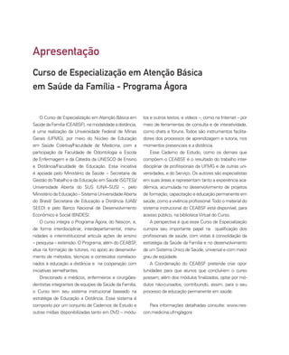 O Curso de Especialização em Atenção Básica em
Saúde da Família (CEABSF), na modalidade a distância,
é uma realização da Universidade Federal de Minas
Gerais (UFMG), por meio do Núcleo de Educação
em Saúde Coletiva/Faculdade de Medicina, com a
participação da Faculdade de Odontologia e Escola
de Enfermagem e da Cátedra da UNESCO de Ensino
a Distância/Faculdade de Educação. Essa iniciativa
é apoiada pelo Ministério da Saúde – Secretaria de
Gestão doTrabalho e da Educação em Saúde (SGTES)/
Universidade Aberta do SUS (UNA–SUS) –, pelo
Ministério da Educação – Sistema UniversidadeAberta
do Brasil/ Secretaria de Educação a Distância (UAB/
SEED) e pelo Banco Nacional de Desenvolvimento
Econômico e Social (BNDES).
O curso integra o Programa Ágora, do Nescon, e,
de forma interdisciplinar, interdepartamental, interu-
nidades e interinstitucional articula ações de ensino
– pesquisa – extensão. O Programa, além do CEABSF
,
atua na formação de tutores, no apoio ao desenvolvi-
mento de métodos, técnicas e conteúdos correlacio-
nados à educação a distância e na cooperação com
iniciativas semelhantes.
Direcionado a médicos, enfermeiros e cirurgiões-
dentistas integrantes de equipes de Saúde da Família,
o Curso tem seu sistema instrucional baseado na
estratégia de Educação a Distância. Esse sistema é
composto por um conjunto de Cadernos de Estudo e
outras mídias disponibilizadas tanto em DVD – módu-
los e outros textos, e vídeos –, como na Internet – por
meio de ferramentas de consulta e de interatividade,
como chats e fóruns. Todos são instrumentos facilita-
dores dos processos de aprendizagem e tutoria, nos
momentos presenciais e a distância.
Esse Caderno de Estudo, como os demais que
compõem o CEABSF
, é o resultado do trabalho inter-
disciplinar de profissionais da UFMG e de outras uni-
versidades, e do Serviço. Os autores são especialistas
em suas áreas e representam tanto a experiência aca-
dêmica, acumulada no desenvolvimento de projetos
de formação, capacitação e educação permanente em
saúde, como a vivência profissional.Todo o material do
sistema instrucional do CEABSF está disponível, para
acesso público, na bibliotecaVirtual do Curso.
A perspectiva é que esse Curso de Especialização
cumpra seu importante papel na qualificação dos
profissionais de saúde, com vistas à consolidação da
estratégia da Saúde da Família e no desenvolvimento
de um Sistema Único de Saúde, universal e com maior
grau de eqüidade.
A Coordenação do CEABSF pretende criar opor-
tunidades para que alunos que concluírem o curso
possam, além dos módulos finalizados, optar por mó-
dulos não-cursados, contribuindo, assim, para o seu
processo de educação permanente em saúde.
Para informações detalhadas consulte: www.nes-
con.medicina.ufmg/agora
Apresentação
Curso de Especialização em Atenção Básica
em Saúde da Família - Programa Ágora
 