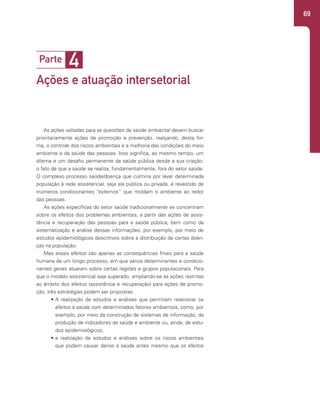 69
4
Parte
Ações e atuação intersetorial
As ações voltadas para as questões de saúde ambiental devem buscar
prioritariamente ações de promoção e prevenção, realçando, desta for-
ma, o controle dos riscos ambientais e a melhoria das condições do meio
ambiente e da saúde das pessoas. Isso significa, ao mesmo tempo, um
dilema e um desafio permanente da saúde pública desde a sua criação:
o fato de que a saúde se realiza, fundamentalmente, fora do setor saúde.
O complexo processo saúde/doença que culmina por levar determinada
população à rede assistencial, seja ela pública ou privada, é revestido de
inúmeros condicionantes “externos” que moldam o ambiente ao redor
das pessoas.
As ações específicas do setor saúde tradicionalmente se concentram
sobre os efeitos dos problemas ambientais, a partir das ações de assis-
tência e recuperação das pessoas para a saúde pública, bem como da
sistematização e análise dessas informações, por exemplo, por meio de
estudos epidemiológicos descritivos sobre a distribuição de certas doen-
ças na população.
Mas esses efeitos são apenas as consequências finais para a saúde
humana de um longo processo, em que vários determinantes e condicio-
nantes gerais atuaram sobre certas regiões e grupos populacionais. Para
que o modelo assistencial seja superado, ampliando-se as ações restritas
ao âmbito dos efeitos (assistência e recuperação) para ações de promo-
ção, três estratégias podem ser propostas:
• A realização de estudos e análises que permitam relacionar os
efeitos à saúde com determinados fatores ambientais, como, por
exemplo, por meio da construção de sistemas de informação, da
produção de indicadores de saúde e ambiente ou, ainda, de estu-
dos epidemiológicos;
• a realização de estudos e análises sobre os riscos ambientais
que podem causar danos à saúde antes mesmo que os efeitos
 