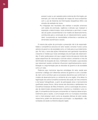 70
possam surgir ou ser captados pelos sistemas de informação, por
exemplo, por meio da realização de mapas de riscos ambientais
com o uso de Sistemas de Informações Geográficas (SIG) e de
estudos de avaliação de riscos;
• a integração dos resultados das análises e estudos anteriores
com ações de promoção, vigilância e atenção que impeçam a
exposição a determinados riscos ambientais e permitam a rever-
são do quadro socioambiental e do modelo de desenvolvimento,
contribuindo para a construção de um desenvolvimento susten-
tável, incorporando as necessidades ambientais e sanitárias às
dimensões econômicas e sociais.
A maioria das ações de promoção e prevenção não é de responsabi-
lidade e competência exclusiva do setor saúde e envolve muitos outros
setores do governo e da sociedade como um todo para a sua implementa-
ção. Por isso, o tema das ações intersetoriais vem ganhando importância
crescente à medida que novas estratégias de promoção são desenvolvi-
das. O setor saúde passa a ter aqui o papel menos de executor direto das
ações específicas de intervenção e controle sobre o ambiente e mais de
identificador de situações de risco, mobilizador e articulador, cujos estudos
que relacionam saúde e ambiente influenciam significativamente a sensi-
bilização e a argumentação para as decisões do governo e da sociedade
como um todo.
Podemos aqui mencionar algumas estratégias do setor saúde para
aumentar o diálogo com diferentes setores do governo e com a socieda-
de, bem como contribuir para os processos decisórios que conformam o
modelo de desenvolvimento e o ambiente de uma região. Uma delas é a
legitimação dos vários Conselhos existentes (de saúde, de meio ambiente
e de bacias hidrográficas), a partir da participação ativa e tecnicamente
qualificada nesses fóruns. Vários temas são discutidos e deliberados nos
Conselhos Estaduais de Meio Ambiente, como a autorização de constru-
ção de determinado empreendimento industrial ou imobiliário numa re-
gião. A competência técnica para compreender os impactos desse empre-
endimento para a saúde, a comunicação entre os municípios envolvidos
com o nível estadual, assim como as atuações efetivas do setor saúde,
nesse tema, podem ser decisivas para a promoção – ou degradação – das
condições de saúde e ambiente daquela região.
 