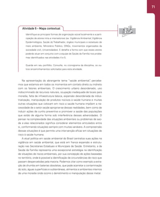 71
Identifique as principais formas de organização social localmente e a parti-
cipação de atores intra e intersetoriais (ex. Vigilância Ambiental, Vigilância
Epidemiológica, Saúde do Trabalhador, órgãos municipais e estaduais de
meio ambiente, Ministério Público, ONGs, movimentos organizados da
sociedade civil, Universidades). E detalhe a forma com que esses atores
poderão atuar em conjunto com a equipe de Saúde da Família nos proble-
mas identificados nas atividades 4 e 5.
Guarde em seu portfólio. Consulte, no cronograma da disciplina, os ou-
tros encaminhamentos solicitados para esta atividade.
Na apresentação do abrangente tema “saúde ambiental”
, percebe-
mos que estamos em todos os momentos em contato direto ou indireto
com os fatores ambientais. O crescimento urbano desordenado, uso
indiscriminado de recursos naturais, ocupação inadequada de locais para
moradia, falta de infraestrutura básica, expansão desordenada da indus-
trialização, manipulação de produtos nocivos à saúde humana e muitas
outras situações que colocam em risco a saúde humana impõem a ne-
cessidade de o setor saúde apropriar-se dessas realidades, bem como de
induzir ações de cunho preventivo e promover a saúde das populações
que estão de alguma forma sob interferência dessas adversidades. O
pensar na complexidade das situações ambientais ou problemas de saú-
de a elas relacionados significa considerar elementos articulados entre
si, conformando situações sempre com muitas variáveis. A compreensão
dessas situações é que permite uma intervenção eficaz em situações de
risco à saúde humana.
A atual política em saúde ambiental do Brasil centraliza suas ações na
vigilância em saúde ambiental, que está em franca expansão e estrutu-
ração nas Secretarias Estaduais e Municipais de Saúde. Entretanto, a da
Saúde da Família representa uma excepcional estratégia na identificação
de situações de riscos ambientais, por sua concepção de ações baseadas
no território, onde é possível a identificação de circunstâncias de risco que
passam despercebidas pela maioria. Podemos citar como exemplo a extra-
ção de chumbo em baterias obsoletas, que pode acarretar a contaminação
do solo, águas superficiais e subterrâneas, alimentos e ambientes internos
de uma moradia onde ocorre o derretimento e manipulação desse metal.
Atividade 6 - Mapa contextual
 