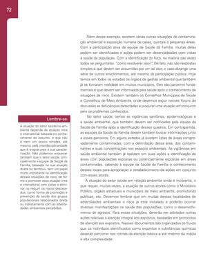 72
Além desse exemplo, existem várias outras situações de contamina-
ção ambiental e exposição humana de casas, quintais e pequenas áreas.
Com a participação ativa da equipe de Saúde da Família, muitas delas
podem ser identificadas e ações podem ser desencadeadas com vistas
à saúde da população. Com a identificação do foco, na maioria das vezes
todos se perguntarão: “como resolverei isso?”
. De fato, não são respostas
simples e que devem ser assumidas por um só ator; o caso abrange uma
série de outros envolvimentos, até mesmo da participação pública. Hoje
temos em todos os estados os órgãos de gestão ambiental que também
já se tornaram realidade em muitos municípios, Eles são parceiros funda-
mentais e que devem ser informados pela saúde após o conhecimento de
situações de risco. Existem também os Conselhos Municipais de Saúde
e Conselhos de Meio Ambiente, onde devemos expor nesses fóruns de
discussão as deficiências detectadas e procurar uma atuação em conjunto
para os problemas conhecidos.
No setor saúde, temos as vigilâncias sanitárias, epidemiológicas e
a saúde ambiental, que também devem ser notificadas pela equipe da
Saúde da Família após a identificação desses quadros. Em contrapartida,
as equipes da Saúde da Família devem também buscar informações junto
a esses parceiros. Em alguns estados já existem listas de áreas compro-
vadamente contaminadas, com a delimitação dessa área, dos contami-
nantes e suas concentrações nos espaços ambientais. As vigilâncias em
saúde ambiental também já realizam em suas ações a identificação de
áreas com populações expostas ou potencialmente expostas em áreas
contaminadas, cabendo à equipe da Saúde da Família o conhecimento
desses locais para apropriação e estabelecimento de ações em conjunto
com esses atores.
A atuação do setor saúde em relação ambiente ainda é incipiente, o
que requer, muitas vezes, a atuação de outros atores como o Ministério
Público, órgãos estaduais e municipais de meio ambiente, promotorias
públicas, etc. Devemos lembrar que em muitas dessas localidades de
adversidades ambientais o risco já está instalado e poderão ocorrer
diversas manifestações na saúde das populações, como o desenvolvi-
mento de agravos. Para essas situações, deverão ser adotadas outras
ações relativas à atenção integral aos expostos, baseadas em protocolos
de atenção aos expostos. Nesses documentos são organizados os fluxos
que os indivíduos identificados como expostos a substâncias químicas
deverão percorrer nas rotinas da atenção básica e até mesmo da média
e alta complexidade.
A atuação do setor saúde no am-
biente depende de atuação intra
e intersetorial baseada no conhe-
cimento do assunto, o que não
é nem um pouco simples, até
mesmo pela interdisciplinaridade
que é exigida para a sua caracte-
rização. Não podemos esquecer
também que o setor saúde, prin-
cipalmente a equipe de Saúde da
Família, baseada na sua atuação
direta no território, tem um papel
muito importante na identificação
dessas situações de risco, de for-
ma a promover essa atuação intra
e intersetorial com vistas a elimi-
nar ou reduzir os riscos destaca-
dos, como forma de promoção e
prevenção da saúde dos grupos
populacionais relacionados direta
ou indiretamente com as adversi-
dades ambientais percebidas.
Lembre-se:
 