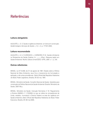 73
Leitura obrigatória
AUGUSTO, L. G. S. Saúde e vigilância ambiental: um tema em construção.
Epidemiologia e Serviços de Saúde, v. 12, n. 4, p. 177-87
, 2003.
Leitura recomendada
AUGUSTO, L. G. S.; FLORENCIO, L.; CARNEIRO, R. M.. Saúde e Ambiente
na Perspectiva da Saúde Coletiva. In: ______(Org.). Pesquisa (ação) em
Saúde Ambiental. Recife: Editora Universitária -UFPE, 2001. v. 1, p. 3-6.
Outras referências
BRASIL. Lei N° 6.938, de 31 de agosto de 1981. Dispõe sobre a Política
Nacional do Meio Ambiente, seus fins e mecanismos de formulação e
aplicação, e dá outras providências. Diário Oficial [da] República Federativa
do Brasil, Poder Legislativo, Brasília, DF
, 02 nov, 1981.
BRASIL. Ministério da Saúde. Conselho Nacional de Saúde. Subsídios para
construção da Política Nacional de Saúde Ambiental. Brasília: Ministério da
Saúde, 2007
. 56 p.
BRASIL. Ministério da Saúde. Instrução Normativa n° 01. Regulamenta
a Portaria GM/MS n° 1.172/2004 no que se refere às competências da
União, estados, municípios e Distrito Federal na área de vigilância em
Saúde ambiental..Diário Oficial [da] República Federativa do Brasil, Poder
Executivo, Brasília, DF
, 08 mar.2005.
Referências
 