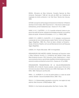 74
BRASIL, Ministério do Meio Ambiente. Conselho Nacional do Meio
Ambiente. Resolução nº 306 de 5 de julho de 2002. Lex: Coletânea de
Legislação de direito ambiental. 4 ed. São Paulo: Revista dos tribunais,
2005.
CETESB. Companhia deTecnologia de Saneamento Ambiental. O Relatório
de Áreas Contaminadas, 2007
. Disponível em: <http://www.cetesb.sp.gov.
br/Solo/areas_contaminadas/areas.asp>. Acesso em: 07 jul. 2009.
IANNI, A. M. Z.; QUITÉRIO, L. A. D. A questão ambiental urbana no pro-
grama de saúde da família: avaliação da estratégia ambiental numa política
pública da saúde. Ambiente & Sociedade, v. 4, n.1, p. 169-82, 2006.
LIEBER, R. R.; LIEBER, N.; AUGUSTO, L. G. S. Avaliação, monitoramento
e prevenção de risco ambiental para a saúde. Recife: Centro de Pesquisas
Aggeu Magalhães, 1999. 25 p. Texto de Apoio utilizado na Disciplina –
Saúde, Ambiente eTrabalho, do Curso de Mestrado do Centro de Pesquisas
Aggeu Magalhães.
LISBOA, A.H. Projeto Manuelzão. 1997
. (mimeografado)
ORGANIZAÇÃO DAS NAÇÕES UNIDAS. Declaração de Estocolmo sobre
o Meio Ambiente Humano. In: Conferência das Nações Unidas sobre
Meio Ambiente Humano, 1972. Estocolmo. Anais. Disponível em: < http://
www.direitoshumanos.usp.br/index.php/Meio-Ambiente/declaracao-de-
estocolmo-sobre-o-ambiente-humano.html>. Acesso em: 07 jul.2009.
ORGANIZACIÓN PANAMERICANA DE LA SALUD.ORGANIZACIÓN
MUNDIAL DE LA SALUD. Nuestro planeta, nuestra salud. Informe de la
Comisión de salud y Medio Ambiente de la OMS. Washington, DC: OPS/
OMS; 1993. Publicación científica 544.
PAIM, J. S.; ALMEIDA, N. A crise da saúde pública e a utopia da saúde
coletiva. Salvador: Casa da Qualidade Editora, 2000. 125 p.
PAULA, J. A. Biodiversidade, população e economia: uma região de mata
atlântica. Belo Horizonte: UFMG/Cedeplar, 1997
.
ROSEN, G. Uma história da saúde pública. São Paulo: Hucitec, 1994.
 