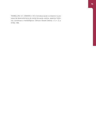75
TAMBELLINI, A.T.; CÂMARA, V. M. A temática saúde e ambiente no pro-
cesso de desenvolvimento do campo da saúde coletiva: aspectos históri-
cos, conceituais e metodológicos. Ciência e Saúde Coletiva, v. 3, n. 2, p.
47-59, 1198..
 