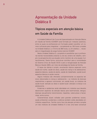 6
A Unidade Didática II do Curso de Especialização em Atenção Básica
em Saúde da Família (CEABSF) está formada por módulos optativos,
entre os quais os profissionais em formação podem escolher um nú-
mero suficiente para integralizar – completando as 150 horas cursadas
na Unidade Didática I, o mínimo de 360 horas, ou 24 créditos –, neces-
sário à integralização da carga horária total do CEABSF.
Nesta Unidade Didática II, o propósito é possibilitar que o profissio-
nal atenda necessidades próprias ou de seu cenário de trabalho, sem-
pre na perspectiva de sua atuação como membro de uma equipe mul-
tiprofissional. Desta forma, procura-se contribuir para a consolidação
do Sistema Único de Saúde (SUS) e para a reorganização da Atenção
Básica à Saúde (ABS), por meio da estratégia de Saúde da Família.
O leque de ofertas é amplo, envolvendo tópicos especiais como
saúde da mulher, saúde do idoso, saúde da criança e do adolescente:
aspectos básicos, saúde do adulto, saúde do trabalhador, saúde bucal:
aspectos básicos e saúde mental.
Alguns módulos são ofertados complementando os aspectos bá-
sicos relacionados à criança e adolescente – os módulos de doenças
respiratórias e agravos nutricionais; em saúde bucal, os módulos de
saúde bucal: atenção ao idoso e saúde bucal: atenção à criança e ao
adolescente.
Endemias e epidemias serão abordadas em módulos que deverão
desenvolver aspectos da atenção básica para leishmaniose, dengue,
doenças sexualmente transmissíveis, hepatites, tuberculose e hanse-
níase, entre outros.
Características atuais voltadas para grandes problemas sociais,
saúde ambiental e acidentes e violência também estão abordadas em
módulos específicos. Família como foco da atenção primária compõe
um dos módulos da Unidade Didática II e traz uma base conceitual
Apresentação da Unidade
Didática II
Tópicos especiais em atenção básica
em Saúde da Família
 