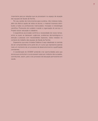 7
importante para as relações que se processam no espaço de atuação
das equipes de Saúde da Família.
Por seu caráter de instrumentos para a prática, três módulos terão,
além de oferta à opção de todos os alunos, o material impresso distri-
buído a todos os profissionais matriculados: Iniciação à metodologia
científica; Protocolos de cuidado à saúde e organização do serviço; e
Projeto social: educação e cidadania.
A experiência acumulada confirma a necessidade de novos temas,
entre os quais se destacam urgências, problemas dermatológicos e
atenção a pessoas com necessidades especiais, todos tratados no
contexto do trabalho das equipes de Saúde da Família.
Esperamos que esta Unidade Didática II seja trabalhada no sentido
de ser compreendida como parte de um curso que representa apenas
mais um momento de um processo de desenvolvimento e qualificação
constantes.
A coordenação do CEABSF pretende criar oportunidades para que
alunos que concluírem o curso possam optar por módulos não-cursados,
contribuindo, assim, para o seu processo de educação permanente em
saúde.
 