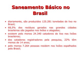 • diariamente, são produzidos 125.281 toneladas de lixo no
Brasil;
• 68,5% dos resíduos gerados nas grandes cidades
brasileiras são jogados nos lixões e alagados;
• existem pelo menos 24.340 catadores de lixo nos lixões
brasileiros;
• dos catadores registradores pela pesquisa, 22% têm
menos de 14 anos;
• pelo menos 7.264 pessoas residem nos lixões espalhados
pelo Brasil;
Saneamento Básico noSaneamento Básico no
BrasilBrasil
 