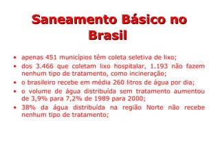 • apenas 451 municípios têm coleta seletiva de lixo;
• dos 3.466 que coletam lixo hospitalar, 1.193 não fazem
nenhum tipo de tratamento, como incineração;
• o brasileiro recebe em média 260 litros de água por dia;
• o volume de água distribuída sem tratamento aumentou
de 3,9% para 7,2% de 1989 para 2000;
• 38% da água distribuída na região Norte não recebe
nenhum tipo de tratamento;
Saneamento Básico noSaneamento Básico no
BrasilBrasil
 