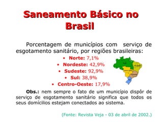 Porcentagem de municípios com serviço de
esgotamento sanitário, por regiões brasileiras:
• Norte: 7,1%
• Nordeste: 42,9%
• Sudeste: 92,9%
• Sul: 38,9%
• Centro-Oeste: 17,9%
Obs.: nem sempre o fato de um município dispôr de
serviço de esgotamento sanitário significa que todos os
seus domícilios estejam conectados ao sistema.
(Fonte: Revista Veja - 03 de abril de 2002.)
Saneamento Básico noSaneamento Básico no
BrasilBrasil
 