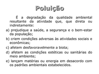 PoluiçãoPoluição
É a degradação da qualidade ambiental
resultante da atividade que, que direta ou
indiretamente:
a) prejudique a saúde, a segurança e o bem-estar
da população;
b) criem condições adversas às atividades sociais e
econômicas;
c) afetem desfavoravelmente a biota;
d) afetem as condições estéticas ou sanitárias do
meio ambiente;
e) lançam matérias ou energia em desacordo com
os padrões ambientais estabelecidos.
 