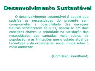 Desenvolvimento SustentávelDesenvolvimento Sustentável
O desenvolvimento sustentável é aquele que
satisfaz as necessidades do presente sem
comprometer a possibilidade das gerações
futuras satisfazerem as suas, baseia-se em dois
conceitos chaves: a prioridade na satisfação das
necessidades das camadas mais pobres da
população, e às limitações que o estado atual da
tecnologia e da organização social impôs sobre o
meio ambiente.
(Comissão Brundtland)
 