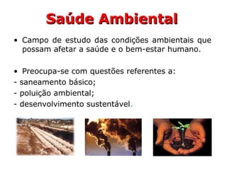 Saúde AmbientalSaúde Ambiental
• Campo de estudo das condições ambientais que
possam afetar a saúde e o bem-estar humano.
• Preocupa-se com questões referentes a:
- saneamento básico;
- poluição ambiental;
- desenvolvimento sustentável.
 
