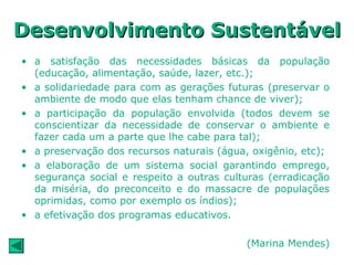 • a satisfação das necessidades básicas da população
(educação, alimentação, saúde, lazer, etc.);
• a solidariedade para com as gerações futuras (preservar o
ambiente de modo que elas tenham chance de viver);
• a participação da população envolvida (todos devem se
conscientizar da necessidade de conservar o ambiente e
fazer cada um a parte que lhe cabe para tal);
• a preservação dos recursos naturais (água, oxigênio, etc);
• a elaboração de um sistema social garantindo emprego,
segurança social e respeito a outras culturas (erradicação
da miséria, do preconceito e do massacre de populações
oprimidas, como por exemplo os índios);
• a efetivação dos programas educativos.
(Marina Mendes)
Desenvolvimento SustentávelDesenvolvimento Sustentável
 