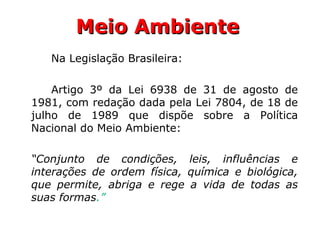 Meio AmbienteMeio Ambiente
Na Legislação Brasileira:
Artigo 3º da Lei 6938 de 31 de agosto de
1981, com redação dada pela Lei 7804, de 18 de
julho de 1989 que dispõe sobre a Política
Nacional do Meio Ambiente:
“Conjunto de condições, leis, influências e
interações de ordem física, química e biológica,
que permite, abriga e rege a vida de todas as
suas formas.”
 