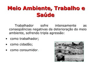 Meio Ambiente, Trabalho eMeio Ambiente, Trabalho e
SaúdeSaúde
Trabalhador sofre intensamente as
conseqüências negativas da deterioração do meio
ambiente, sofrendo tripla agressão:
• como trabalhador;
• como cidadão;
• como consumidor.
 