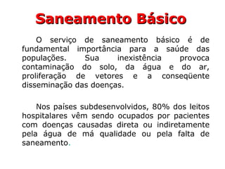 Saneamento BásicoSaneamento Básico
O serviço de saneamento básico é de
fundamental importância para a saúde das
populações. Sua inexistência provoca
contaminação do solo, da água e do ar,
proliferação de vetores e a conseqüente
disseminação das doenças.
Nos países subdesenvolvidos, 80% dos leitos
hospitalares vêm sendo ocupados por pacientes
com doenças causadas direta ou indiretamente
pela água de má qualidade ou pela falta de
saneamento.
 