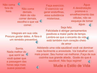 Não coma fora de hora. Integrais em sua vida. Procure gostar deles. A fibra é um remédio preventivo Não coma demais.  Além de não comer demais, escolha o que vai comer. Faça exercício. O exercício vai gerar endorfinas, essa substância misteriosa... Água A desidratação promove o  envelhecimento das células, não se esqueça de tomar água. Seja feliz. Felicidade é abrigar pensamentos positivos a maior parte do tempo. Lembre-se que o encanto da vida está também num coração cheio de amor Sorria. Nada melhor do que sorrir se você quiser que a passagem das horas seja mais  suave possível. Adotando uma vida saudável você vai dominar mais facilmente a ansiedade. Vai trabalhar com mais prazer. Seu humor vai melhorar..Faça de sua cozinha sua grande aliada.  Goste do que é saudável. Não faça regime! Mude o Estilo de Vida 