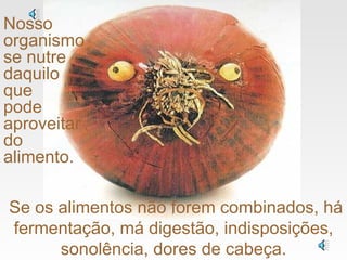 Se os alimentos não forem combinados, há fermentação, má digestão, indisposições, sonolência, dores de cabeça. Nosso organismo se nutre daquilo  que  pode aproveitar do alimento. 