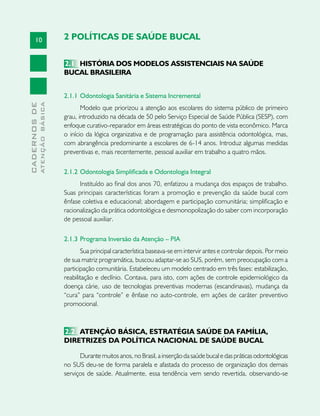 10
CADERNOSDE
ATENÇÃOBÁSICA
2 POLÍTICAS DE SAÚDE BUCAL
2.1	 História dos Modelos Assistenciais na Saúde
Bucal BrasileirA
2.1.1	Odontologia Sanitária e Sistema Incremental
Modelo que priorizou a atenção aos escolares do sistema público de primeiro
grau, introduzido na década de 50 pelo Serviço Especial de Saúde Pública (SESP), com
enfoque curativo-reparador em áreas estratégicas do ponto de vista econômico. Marca
o início da lógica organizativa e de programação para assistência odontológica, mas,
com abrangência predominante a escolares de 6-14 anos. Introduz algumas medidas
preventivas e, mais recentemente, pessoal auxiliar em trabalho a quatro mãos.
2.1.2	Odontologia Simplificada e Odontologia Integral
Instituído ao final dos anos 70, enfatizou a mudança dos espaços de trabalho.
Suas principais características foram a promoção e prevenção da saúde bucal com
ênfase coletiva e educacional; abordagem e participação comunitária; simplificação e
racionalização da prática odontológica e desmonopolização do saber com incorporação
de pessoal auxiliar.
2.1.3 	Programa Inversão da Atenção – PIA
Sua principal característica baseava-se em intervir antes e controlar depois. Por meio
de sua matriz programática, buscou adaptar-se ao SUS, porém, sem preocupação com a
participação comunitária. Estabeleceu um modelo centrado em três fases: estabilização,
reabilitação e declínio. Contava, para isto, com ações de controle epidemiológico da
doença cárie, uso de tecnologias preventivas modernas (escandinavas), mudança da
“cura” para “controle” e ênfase no auto-controle, em ações de caráter preventivo
promocional.
2.2	 Atenção Básica, Estratégia Saúde da Família,
Diretrizes da Política Nacional de Saúde Bucal
Durante muitos anos, no Brasil, a inserção da saúde bucal e das práticas odontológicas
no SUS deu-se de forma paralela e afastada do processo de organização dos demais
serviços de saúde. Atualmente, essa tendência vem sendo revertida, observando-se
 
