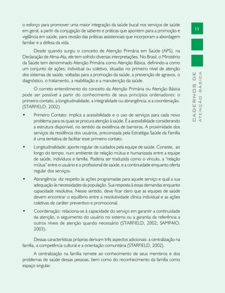 11
CADERNOSDE
ATENÇÃOBÁSICA
o esforço para promover uma maior integração da saúde bucal nos serviços de saúde
em geral, a partir da conjugação de saberes e práticas que apontem para a promoção e
vigilância em saúde, para revisão das práticas assistenciais que incorporam a abordagem
familiar e a defesa da vida.
Desde quando surgiu o conceito de Atenção Primária em Saúde (APS), na
Declaração de Alma-Ata, ele tem sofrido diversas interpretações. No Brasil, o Ministério
da Saúde tem denominado Atenção Primária como Atenção Básica, definindo-a como
um conjunto de ações, individual ou coletivo, situadas no primeiro nível de atenção
dos sistemas de saúde, voltadas para a promoção da saúde, a prevenção de agravos, o
diagnóstico, o tratamento, a reabilitação e a manutenção da saúde.
O correto entendimento do conceito da Atenção Primária ou Atenção Básica
pode ser possível a partir do conhecimento de seus princípios ordenadores: o
primeiro contato, a longitudinalidade, a integralidade ou abrangência, e a coordenação.
(STARFIELD, 2002).
•	 Primeiro Contato: implica a acessibilidade e o uso de serviços para cada novo
problema para os quais se procura atenção à saúde. É a acessibilidade considerando
a estrutura disponível, no sentido da existência de barreiras. A proximidade dos
serviços da residência dos usuários, preconizada pela Estratégia Saúde da Família
é uma tentativa de facilitar esse primeiro contato.
•	 Longitudinalidade: aporte regular de cuidados pela equipe de saúde. Consiste,  ao
longo do tempo, num ambiente de relação mútua e humanizada entre a equipe
de saúde, indivíduos e família. Poderia ser traduzida como o vínculo, a “relação
mútua” entre o usuário e o profissional de saúde, e a continuidade enquanto oferta
regular dos serviços.
•	 Abrangência: diz respeito às ações programadas para aquele serviço e qual a sua
adequação às necessidades da população. Sua resposta à essas demandas enquanto
capacidade resolutiva. Nesse sentido, deve ficar claro que as equipes de saúde
devem encontrar o equilíbrio entre a resolutividade clínica individual e as ações
coletivas de caráter preventivo e promocional.
•	 Coordenação: relaciona-se à capacidade do serviço em garantir a continuidade
da atenção, o seguimento do usuário no sistema ou a garantia da referência a
outros níveis de atenção quando necessário (STARFIELD, 2002; SAMPAIO,
2003).
Dessas características próprias derivam três aspectos adicionais: a centralização na
família, a competência cultural e a orientação comunitária (STARFIELD, 2002).
A centralização na família remete ao conhecimento de seus membros e dos
problemas de saúde dessas pessoas, bem como do reconhecimento da família como
espaço singular.
 