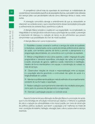 12
CADERNOSDE
ATENÇÃOBÁSICA
A competência cultural trata da capacidade de reconhecer as multiplicidades de
características e necessidades específicas de populações diversas, que podem estar afastadas
dos serviços pelas suas peculiaridades culturais como diferenças étnicas e raciais, entre
outras.
A orientação comunitária abrange o entendimento de que as necessidades se
relacionam ao contexto social, e que o reconhecimento dessas necessidades pressupõe
o conhecimento do contexto físico, econômico e cultural.
A Atenção Básica considera o sujeito em sua singularidade, na complexidade, na
integralidade e na inserção sócio-cultural e busca a promoção de sua saúde, a prevenção
e tratamento de doenças e a redução de danos ou de sofrimentos que possam
comprometer suas possibilidades de viver de modo saudável.
A Atenção Básica tem como fundamentos:
I - Possibilitar o acesso universal e contínuo a serviços de saúde de qualidade
e resolutivos, caracterizados como a porta de entrada preferencial do sistema
de saúde, com território adscrito de forma a permitir o planejamento e a
programação descentralizada, em consonância com o princípio da eqüidade.
II - Efetivar a integralidade em seus vários aspectos, a saber: integração de ações
programáticas e demanda espontânea; articulação das ações de promoção
à saúde, prevenção de agravos, vigilância à saúde, tratamento e reabilitação,
trabalho de forma interdisciplinar e em equipe, e coordenação do cuidado na
rede de serviços.
III - Desenvolver relações de vínculo e responsabilização entre as equipes
e a população adscrita garantindo a continuidade das ações de saúde e a
longitudinalidade do cuidado.
IV-Valorizarosprofissionaisdesaúdepormeiodoestímuloedoacompanhamento
constante de sua formação e capacitação.
V - Realizar avaliação e acompanhamento sistemático dos resultados alcançados,
como parte do processo de planejamento e programação.
VI - Estimular a participação popular e o controle social.
Aspecto fundamental para efetivação da Atenção Básica é a promoção de saúde,
que é uma estratégia de articulação transversal que objetiva a melhoria na qualidade
de vida e a redução da vulnerabilidade e dos riscos à saúde, por meio da construção
de políticas públicas saudáveis, que levem a população a ter melhorias no modo de
viver: condições de trabalho, habitação, educação, lazer, cultura, acesso a bens e serviços
essenciais.
 