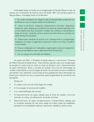 13
CADERNOSDE
ATENÇÃOBÁSICA
A Estratégia Saúde da Família visa à reorganização da Atenção Básica no país, de
acordo com os preceitos do Sistema Único de Saúde. Além dos princípios gerais da
Atenção Básica, a Estratégia Saúde da Família deve:
I - Ter caráter substitutivo em relação à rede de Atenção Básica tradicional nos
territórios em que as Equipes Saúde da Família atuam.
II - Atuar no território, realizando cadastramento domiciliar, diagnóstico
situacional, ações dirigidas aos problemas de saúde de maneira pactuada com
a comunidade onde atua, buscando o cuidado dos indivíduos e das famílias ao
longo do tempo, mantendo sempre postura pró-ativa frente ao processo de
saúde-doença da população.
III - Desenvolver atividades de acordo com o planejamento e a programação
realizados com base no diagnóstico situacional e tendo como foco a família e
a comunidade.
IV - Buscar a integração com instituições e organizações sociais, em especial em
sua área de abrangência, para o desenvolvimento de parcerias.
V - Ser um espaço de construção de cidadania.
Em janeiro de 2004, o Ministério da Saúde elaborou o documento “Diretrizes
da Política Nacional de Saúde Bucal”. Estas diretrizes apontam para uma reorganização
da atenção em saúde bucal em todos os níveis de atenção e para o desenvolvimento
de ações intersetoriais, tendo o conceito do cuidado como eixo de reorientação do
modelo, respondendo a uma concepção de saúde não centrada somente na assistência
aos doentes, mas, sobretudo, na promoção da boa qualidade de vida e intervenção nos
fatores que a colocam em risco, incorporando ações programáticas de uma forma mais
abrangente.
Destaca-se:
•	 O cuidado como eixo de reorientação do modelo.
•	 A Humanização do processo de trabalho.
•	 A co-responsabilização dos serviços.
•	 O desenvolvimento de ações voltadas para as linhas do cuidado, como por
exemplo, da criança, do adolescente, do adulto, do idoso.
•	 Desenvolvimento de ações complementares e imprescindíveis voltadas para
as condições especiais de vida como saúde da mulher, saúde do trabalhador,
portadores de necessidades especiais, hipertensos, diabéticos, dentre outras.
 