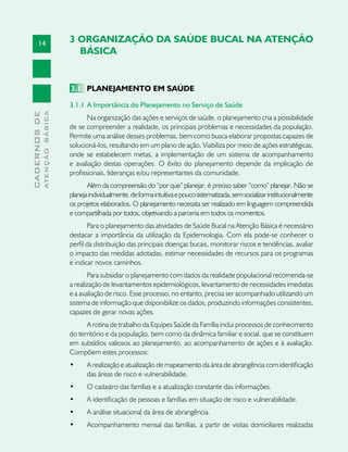 14
CADERNOSDE
ATENÇÃOBÁSICA
3 ORGANIZAÇÃO DA SAÚDE BUCAL NA ATENÇÃO
BÁSICA
3.1	 PLANEJAMENTO EM SAÚDE
3.1.1 	A Importância do Planejamento no Serviço de Saúde
Na organização das ações e serviços de saúde, o planejamento cria a possibilidade
de se compreender a realidade, os principais problemas e necessidades da população.
Permite uma análise desses problemas, bem como busca elaborar propostas capazes de
solucioná-los, resultando em um plano de ação. Viabiliza por meio de ações estratégicas,
onde se estabelecem metas, a implementação de um sistema de acompanhamento
e avaliação destas operações. O êxito do planejamento depende da implicação de
profissionais, lideranças e/ou representantes da comunidade.
Além da compreensão do “por que” planejar, é preciso saber “como” planejar. Não se
planejaindividualmente,deformaintuitivaepoucosistematizada,semsocializarinstitucionalmente
os projetos elaborados. O planejamento necessita ser realizado em linguagem compreendida
e compartilhada por todos, objetivando a parceria em todos os momentos.
Para o planejamento das atividades de Saúde Bucal na Atenção Básica é necessário
destacar a importância da utilização da Epidemiologia. Com ela pode-se conhecer o
perfil da distribuição das principais doenças bucais, monitorar riscos e tendências, avaliar
o impacto das medidas adotadas, estimar necessidades de recursos para os programas
e indicar novos caminhos.
Para subsidiar o planejamento com dados da realidade populacional recomenda-se
a realização de levantamentos epidemiológicos, levantamento de necessidades imediatas
e a avaliação de risco. Esse processo, no entanto, precisa ser acompanhado utilizando um
sistema de informação que disponibilize os dados, produzindo informações consistentes,
capazes de gerar novas ações.
A rotina de trabalho da Equipes Saúde da Família inclui processos de conhecimento
do território e da população, bem como da dinâmica familiar e social, que se constituem
em subsídios valiosos ao planejamento, ao acompanhamento de ações e à avaliação.
Compõem estes processos:
•	 A realização e atualização de mapeamento da área de abrangência com identificação
das áreas de risco e vulnerabilidade.
•	 O cadastro das famílias e a atualização constante das informações.
•	 A identificação de pessoas e famílias em situação de risco e vulnerabilidade.
•	 A análise situacional da área de abrangência.
•	 Acompanhamento mensal das famílias, a partir de visitas domiciliares realizadas
 