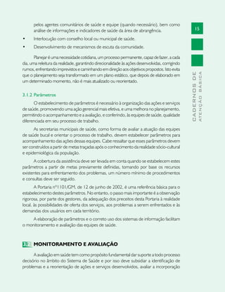 15
CADERNOSDE
ATENÇÃOBÁSICA
pelos agentes comunitários de saúde e equipe (quando necessário), bem como
análise de informações e indicadores de saúde da área de abrangência.
•	 Interlocução com conselho local ou municipal de saúde.
•	 Desenvolvimento de mecanismos de escuta da comunidade.
Planejaréumanecessidadecotidiana,umprocessopermanente,capazdefazer,acada
dia, uma releitura da realidade, garantindo direcionalidade às ações desenvolvidas, corrigindo
rumos,enfrentandoimprevistosecaminhandoemdireçãoaosobjetivospropostos.Istoevita
que o planejamento seja transformado em um plano estático, que depois de elaborado em
um determinado momento, não é mais atualizado ou reorientado.
3.1.2 	Parâmetros
O estabelecimento de parâmetros é necessário à organização das ações e serviços
de saúde, promovendo uma ação gerencial mais efetiva, e uma melhora no planejamento,
permitindo o acompanhamento e a avaliação, e conferindo, às equipes de saúde, qualidade
diferenciada em seu processo de trabalho.
As secretarias municipais de saúde, como forma de avaliar a atuação das equipes
de saúde bucal e orientar o processo de trabalho, devem estabelecer parâmetros para
acompanhamento das ações dessas equipes. Cabe ressaltar que esses parâmetros devem
ser construídos a partir de metas traçadas após o conhecimento da realidade sócio-cultural
e epidemiológica da população.
A cobertura da assistência deve ser levada em conta quando se estabelecem estes
parâmetros a partir de metas previamente definidas, tomando por base os recursos
existentes para enfrentamento dos problemas, um número mínimo de procedimentos
e consultas deve ser seguido.
A Portaria nº1101/GM, de 12 de junho de 2002, é uma referência básica para o
estabelecimento destes parâmetros. No entanto, o passo mais importante é a observação
rigorosa, por parte dos gestores, da adequação dos preceitos desta Portaria à realidade
local, às possibilidades de oferta dos serviços, aos problemas a serem enfrentados e às
demandas dos usuários em cada território.
A elaboração de parâmetros e o correto uso dos sistemas de informação facilitam
o monitoramento e avaliação das equipes de saúde.
3.2	 MONITORAMENTO E AVALIAÇÃO
A avaliação em saúde tem como propósito fundamental dar suporte a todo processo
decisório no âmbito do Sistema de Saúde e por isso deve subsidiar a identificação de
problemas e a reorientação de ações e serviços desenvolvidos, avaliar a incorporação
 