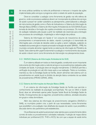 16
CADERNOSDE
ATENÇÃOBÁSICA
de novas práticas sanitárias na rotina de profissionais e mensurar o impacto das ações
implementadas pelos serviços e programas sobre o estado de saúde da população.
Deve-se consolidar a avaliação como ferramenta de gestão nas três esferas de
governo, onde os processos avaliativos devem ser incorporados às práticas dos serviços
de saúde e possam ter caráter subsidiário ao planejamento, potencializando a utilização
de instrumentos de gestão como o Pacto de Indicadores e o Sistema de Informação da
Atenção Básica (SIAB) e o Sistema de Informações Ambulatoriais do SUS (SIA/SUS) para
tomada de decisões e formação dos sujeitos envolvidos nos processos. Os momentos
de avaliação realizados pela equipe a partir da realidade são essenciais para orientação
dos processos de consolidação, implantação e reformulação das práticas.
Sistema de Informação em Saúde é “um conjunto de mecanismos de coleta,
processamento e armazenamento de dados, visando à produção e à transmissão de
informações para a tomada de decisões sobre as ações a serem realizadas, avaliando os
resultadosdasuaexecuçãoeoimpactoprovocadonasituaçãodesaúde”(BRASIL,1998). Ao
município compete alimentar regularmente os sistemas de informação do Ministério da
Saúde. Estes sistemas têm papel fundamental na avaliação e monitoramento das equipes
de saúde e devem servir como ferramenta de intervenção nos planejamentos locais.
3.2.1	SIA/SUS (Sistema de Informação Ambulatorial do SUS)
É um sistema utilizado em todos os níveis de gestão, constituindo-se em importante
instrumento de informação sobre a rede de serviços e os procedimentos realizados pelas
Unidades de Saúde. A produção deve ser lançada mensalmente. O SIA/SUS permite a
verificação da produção em até três meses após a sua realização. Todos os municípios,
inseridos ou não na Estratégia Saúde da Família, devem alimentar este sistema com os
procedimentos em saúde bucal no âmbito da atenção básica constantes da sua tabela
de procedimentos (MINAS GERAIS, 2006).
3.2.2	Sistema de Informações da Atenção Básica (SIAB)
É um sistema de informação da Estratégia Saúde da Família que permite o
conhecimento da realidade da população acompanhada. No que se refere à Saúde
Bucal, deve ser alimentado apenas pelas Equipes Saúde Bucal da Estratégia Saúde da
Família. Os lançamentos são os seguintes: procedimentos coletivos, atividade educativa
em grupo e visitas domiciliares.
Além dos sistemas de informação de preenchimento obrigatório (SIA/SUS e
SIAB), os municípios podem criar, a partir de suas necessidades, outras ferramentas
que possibilitem uma avaliação mais detalhada das equipes de saúde e que possibilite a
discussão dentro dos parâmetros pré-estabelecidos.
Os profissionais de saúde bucal precisam estar atentos para o preenchimento diário
correto de todos os procedimentos e atividades realizadas. A adoção de mapas diários
individuais por profissional (CD, THD e ACD), faz com que a equipe de saúde tenha
 