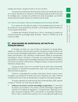 17
CADERNOSDE
ATENÇÃOBÁSICA
subsídios para discutir a atuação de cada um de seus membros.
Os mapas de procedimentos não são de posse exclusiva da coordenação de saúde
do município, estes devem ser usados em nível local pelas equipes de saúde na discussão
de estratégias para a resolução dos problemas de saúde da população, que também
participa dessas discussões através dos conselhos locais de saúde.
3.2.3	Sistema de Cadastro Nacional de Estabelecimentos de Saúde (SCNES)
É um sistema de informação de cadastro: (1) de estabelecimentos de saúde; (2)
de profissionais; (3) de equipamentos de saúde; e, (4) de Equipes Saúde da Família com
ou sem Equipes Saúde Bucal.
É utilizado pelo Ministério da Saúde para o início e manutenção do repasse dos
incentivos financeiros da Estratégia Saúde da Família – Portaria nº 750/GM, de 10 de
outubro de 2006.
3.3	 INDICADORES DE SAÚDE BUCAL NO PACTO DA
ATENÇÃO BÁSICA
O Ministério da Saúde, por meio do Pacto de Indicadores da Atenção Básica,
redefiniu em 2006 para a área de saúde bucal dois indicadores principais (Cobertura de
primeira consulta odontológica programática e cobertura da ação coletiva de escovação
dental supervisionada) e dois indicadores complementares (Média de procedimentos
odontológicos básicos individuais e Proporção de procedimentos odontológicos
especializados em relação às ações odontológicas individuais). Estes indicadores constituem
instrumento nacional de monitoramento e avaliação das ações e serviços de saúde bucal
referentes à atenção básica.
A equipe de saúde, junto com os conselhos locais de saúde, deve compreender
estes indicadores e interpretá-los periodicamente, assim como os gestores locais e as
diferentes esferas de governo.
Conforme a necessidade dos municípios, estes devem discutir e pactuar junto à
população e aos profissionais de saúde bucal outros indicadores com vistas à melhoria
no desempenho dos serviços da atenção básica e situação de saúde desta população.
Os quatro indicadores de saúde bucal do Pacto da Atenção Básica 2006, segundo
a Portaria nº 493/GM, de 10 de março de 2006, são:
•	 Cobertura de primeira consulta odontológica programática: é o percentual
de pessoas que receberam uma primeira consulta odontológica programática,
realizada com finalidade de diagnóstico e, necessariamente, elaboração de um
plano preventivo-terapêutico (PPT), para atender as necessidades detectadas.
Não se refere a atendimentos eventuais como os de urgência/emergência que
 