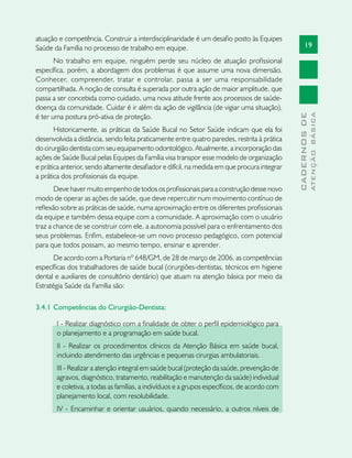 19
CADERNOSDE
ATENÇÃOBÁSICA
atuação e competência. Construir a interdisciplinaridade é um desafio posto às Equipes
Saúde da Família no processo de trabalho em equipe.
No trabalho em equipe, ninguém perde seu núcleo de atuação profissional
específica, porém, a abordagem dos problemas é que assume uma nova dimensão.
Conhecer, compreender, tratar e controlar, passa a ser uma responsabilidade
compartilhada. A noção de consulta é superada por outra ação de maior amplitude, que
passa a ser concebida como cuidado, uma nova atitude frente aos processos de saúde-
doença da comunidade. Cuidar é ir além da ação de vigilância (de vigiar uma situação),
é ter uma postura pró-ativa de proteção.
Historicamente, as práticas da Saúde Bucal no Setor Saúde indicam que ela foi
desenvolvida a distância, sendo feita praticamente entre quatro paredes, restrita à prática
do cirurgião dentista com seu equipamento odontológico. Atualmente, a incorporação das
ações de Saúde Bucal pelas Equipes da Família visa transpor esse modelo de organização
e prática anterior, sendo altamente desafiador e difícil, na medida em que procura integrar
a prática dos profissionais da equipe.
Deve haver muito empenho de todos os profissionais para a construção desse novo
modo de operar as ações de saúde, que deve repercutir num movimento contínuo de
reflexão sobre as práticas de saúde, numa aproximação entre os diferentes profissionais
da equipe e também dessa equipe com a comunidade. A aproximação com o usuário
traz a chance de se construir com ele, a autonomia possível para o enfrentamento dos
seus problemas. Enfim, estabelece-se um novo processo pedagógico, com potencial
para que todos possam, ao mesmo tempo, ensinar e aprender.
De acordo com a Portaria nº 648/GM, de 28 de março de 2006, as competências
específicas dos trabalhadores de saúde bucal (cirurgiões-dentistas, técnicos em higiene
dental e auxiliares de consultório dentário) que atuam na atenção básica por meio da
Estratégia Saúde da Família são:
3.4.1 	Competências do Cirurgião-Dentista:
I - Realizar diagnóstico com a finalidade de obter o perfil epidemiológico para
o planejamento e a programação em saúde bucal.
II - Realizar os procedimentos clínicos da Atenção Básica em saúde bucal,
incluindo atendimento das urgências e pequenas cirurgias ambulatoriais.
III - Realizar a atenção integral em saúde bucal (proteção da saúde, prevenção de
agravos, diagnóstico, tratamento, reabilitação e manutenção da saúde) individual
e coletiva, a todas as famílias, a indivíduos e a grupos específicos, de acordo com
planejamento local, com resolubilidade.
IV - Encaminhar e orientar usuários, quando necessário, a outros níveis de
 