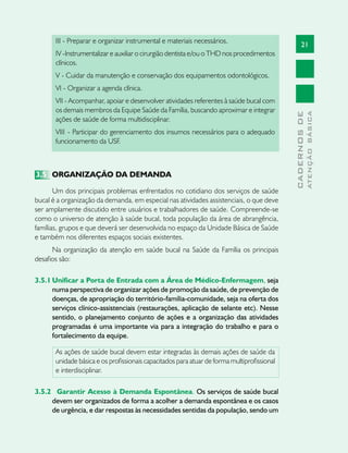 21
CADERNOSDE
ATENÇÃOBÁSICA
III - Preparar e organizar instrumental e materiais necessários.
IV -Instrumentalizar e auxiliar o cirurgião dentista e/ou o THD nos procedimentos
clínicos.
V - Cuidar da manutenção e conservação dos equipamentos odontológicos.
VI - Organizar a agenda clínica.
VII - Acompanhar, apoiar e desenvolver atividades referentes à saúde bucal com
os demais membros da Equipe Saúde da Família, buscando aproximar e integrar
ações de saúde de forma multidisciplinar.
VIII	- Participar do gerenciamento dos insumos necessários para o adequado
funcionamento da USF.
3.5	 ORGANIZAÇÃO DA DEMANDA
Um dos principais problemas enfrentados no cotidiano dos serviços de saúde
bucal é a organização da demanda, em especial nas atividades assistenciais, o que deve
ser amplamente discutido entre usuários e trabalhadores de saúde. Compreende-se
como o universo de atenção à saúde bucal, toda população da área de abrangência,
famílias, grupos e que deverá ser desenvolvida no espaço da Unidade Básica de Saúde
e também nos diferentes espaços sociais existentes.
Na organização da atenção em saúde bucal na Saúde da Família os principais
desafios são:
3.5.1	Unificar a Porta de Entrada com a Área de Médico-Enfermagem, seja
numa perspectiva de organizar ações de promoção da saúde, de prevenção de
doenças, de apropriação do território-família-comunidade, seja na oferta dos
serviços clínico-assistenciais (restaurações, aplicação de selante etc). Nesse
sentido, o planejamento conjunto de ações e a organização das atividades
programadas é uma importante via para a integração do trabalho e para o
fortalecimento da equipe.
As ações de saúde bucal devem estar integradas às demais ações de saúde da
unidade básica e os profissionais capacitados para atuar de forma multiprofissional
e interdisciplinar.
3.5.2 	Garantir Acesso à Demanda Espontânea. Os serviços de saúde bucal
devem ser organizados de forma a acolher a demanda espontânea e os casos
de urgência, e dar respostas às necessidades sentidas da população, sendo um
 